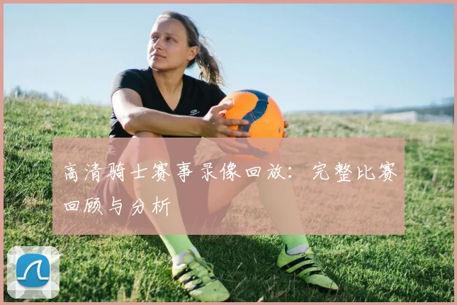 高清骑士赛事录像回放：完整比赛回顾与分析