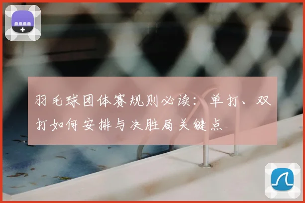 羽毛球团体赛规则必读：单打、双打如何安排与决胜局关键点