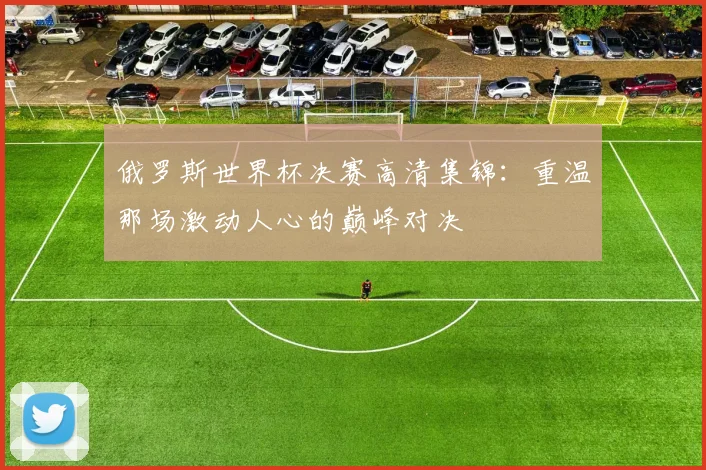 俄罗斯世界杯决赛高清集锦：重温那场激动人心的巅峰对决