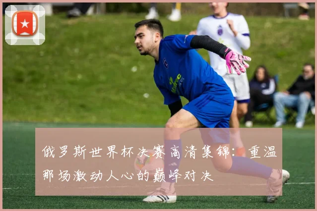 俄罗斯世界杯决赛高清集锦：重温那场激动人心的巅峰对决