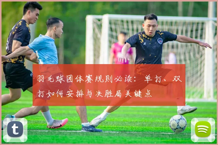 羽毛球团体赛规则必读：单打、双打如何安排与决胜局关键点