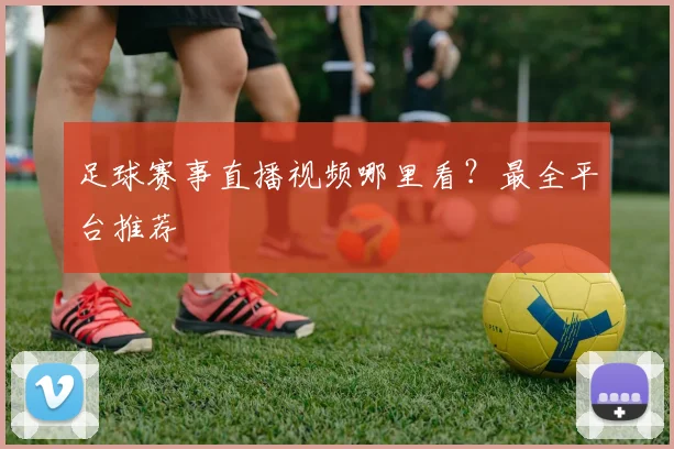 足球赛事直播视频哪里看？最全平台推荐